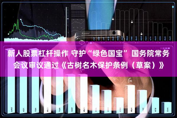 新人股票杠杆操作 守护“绿色国宝” 国务院常务会议审议通过《古树名木保护条例（草案）》