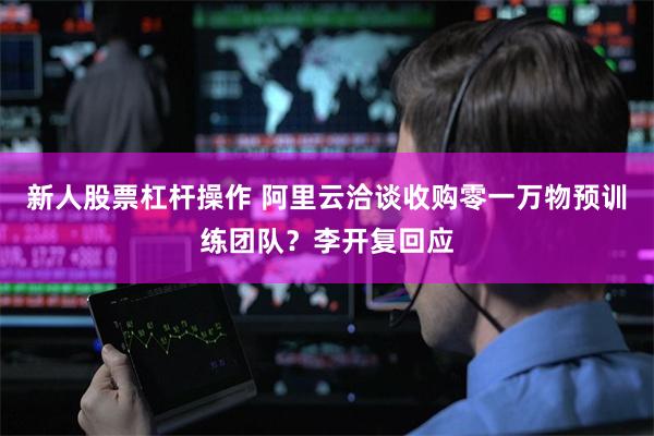 新人股票杠杆操作 阿里云洽谈收购零一万物预训练团队？李开复回应