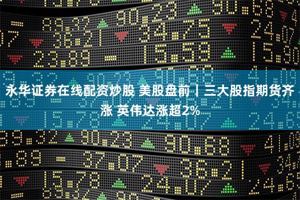 永华证券在线配资炒股 美股盘前｜三大股指期货齐涨 英伟达涨超2%