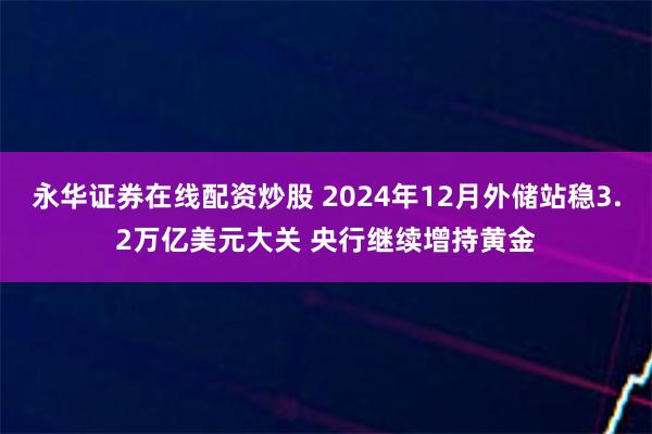 永华证券在线配资炒股 2024年12月外储站稳3.2万亿美元大关 央行继续增持黄金