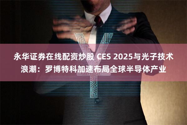 永华证券在线配资炒股 CES 2025与光子技术浪潮：罗博特科加速布局全球半导体产业