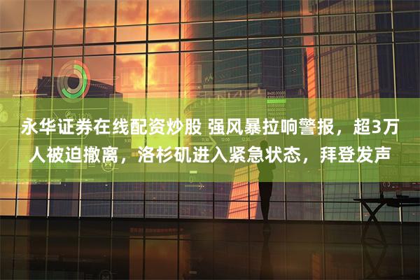 永华证券在线配资炒股 强风暴拉响警报，超3万人被迫撤离，洛杉矶进入紧急状态，拜登发声