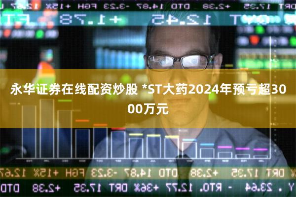 永华证券在线配资炒股 *ST大药2024年预亏超3000万元