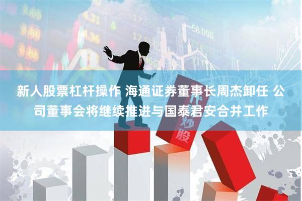 新人股票杠杆操作 海通证券董事长周杰卸任 公司董事会将继续推进与国泰君安合并工作