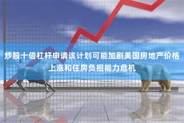 炒股十倍杠杆申请该计划可能加剧美国房地产价格上涨和住房负担能力危机