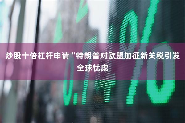 炒股十倍杠杆申请“特朗普对欧盟加征新关税引发全球忧虑